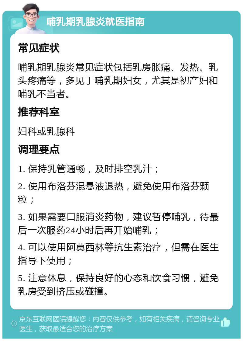 哺乳期乳腺炎就医指南 常见症状 哺乳期乳腺炎常见症状包括乳房胀痛、发热、乳头疼痛等，多见于哺乳期妇女，尤其是初产妇和哺乳不当者。 推荐科室 妇科或乳腺科 调理要点 1. 保持乳管通畅，及时排空乳汁； 2. 使用布洛芬混悬液退热，避免使用布洛芬颗粒； 3. 如果需要口服消炎药物，建议暂停哺乳，待最后一次服药24小时后再开始哺乳； 4. 可以使用阿莫西林等抗生素治疗，但需在医生指导下使用； 5. 注意休息，保持良好的心态和饮食习惯，避免乳房受到挤压或碰撞。