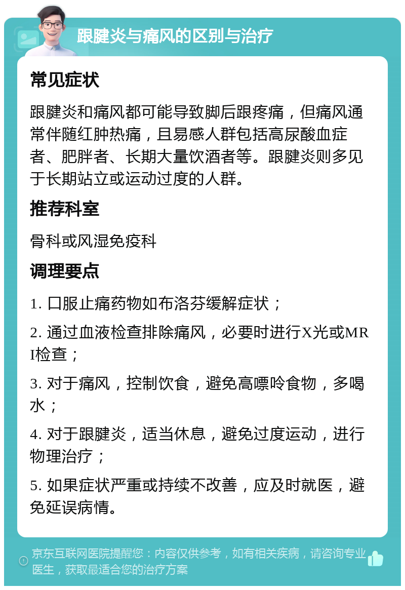 跟腱炎与痛风的区别与治疗 常见症状 跟腱炎和痛风都可能导致脚后跟疼痛，但痛风通常伴随红肿热痛，且易感人群包括高尿酸血症者、肥胖者、长期大量饮酒者等。跟腱炎则多见于长期站立或运动过度的人群。 推荐科室 骨科或风湿免疫科 调理要点 1. 口服止痛药物如布洛芬缓解症状； 2. 通过血液检查排除痛风，必要时进行X光或MRI检查； 3. 对于痛风，控制饮食，避免高嘌呤食物，多喝水； 4. 对于跟腱炎，适当休息，避免过度运动，进行物理治疗； 5. 如果症状严重或持续不改善，应及时就医，避免延误病情。