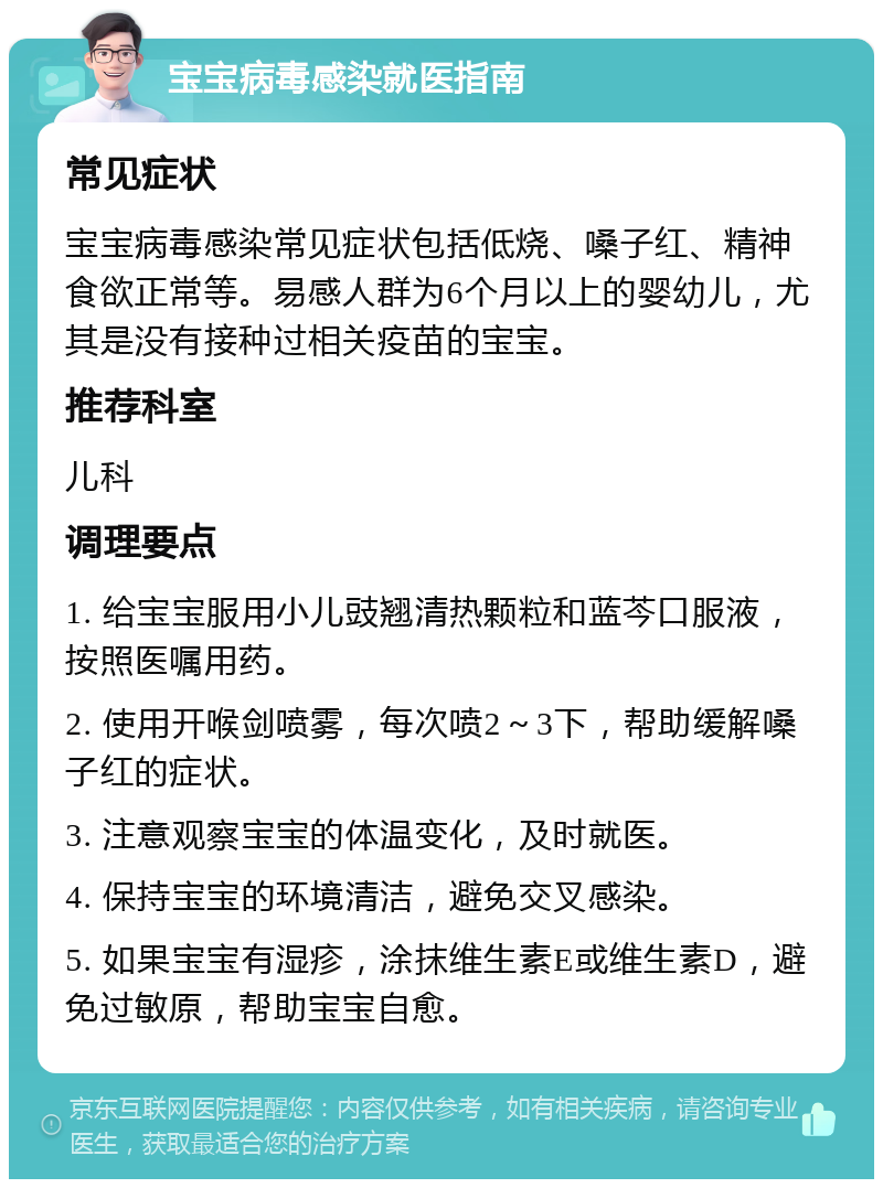 宝宝病毒感染就医指南 常见症状 宝宝病毒感染常见症状包括低烧、嗓子红、精神食欲正常等。易感人群为6个月以上的婴幼儿，尤其是没有接种过相关疫苗的宝宝。 推荐科室 儿科 调理要点 1. 给宝宝服用小儿豉翘清热颗粒和蓝芩口服液，按照医嘱用药。 2. 使用开喉剑喷雾，每次喷2～3下，帮助缓解嗓子红的症状。 3. 注意观察宝宝的体温变化，及时就医。 4. 保持宝宝的环境清洁，避免交叉感染。 5. 如果宝宝有湿疹，涂抹维生素E或维生素D，避免过敏原，帮助宝宝自愈。