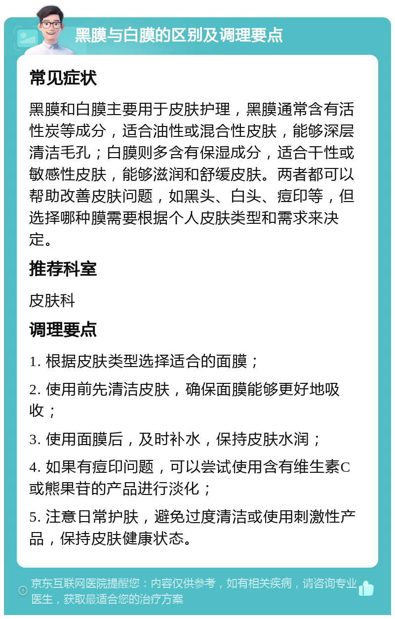 黑膜与白膜的区别及调理要点 常见症状 黑膜和白膜主要用于皮肤护理，黑膜通常含有活性炭等成分，适合油性或混合性皮肤，能够深层清洁毛孔；白膜则多含有保湿成分，适合干性或敏感性皮肤，能够滋润和舒缓皮肤。两者都可以帮助改善皮肤问题，如黑头、白头、痘印等，但选择哪种膜需要根据个人皮肤类型和需求来决定。 推荐科室 皮肤科 调理要点 1. 根据皮肤类型选择适合的面膜； 2. 使用前先清洁皮肤，确保面膜能够更好地吸收； 3. 使用面膜后，及时补水，保持皮肤水润； 4. 如果有痘印问题，可以尝试使用含有维生素C或熊果苷的产品进行淡化； 5. 注意日常护肤，避免过度清洁或使用刺激性产品，保持皮肤健康状态。