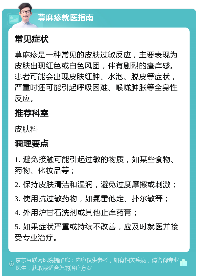 荨麻疹就医指南 常见症状 荨麻疹是一种常见的皮肤过敏反应，主要表现为皮肤出现红色或白色风团，伴有剧烈的瘙痒感。患者可能会出现皮肤红肿、水泡、脱皮等症状，严重时还可能引起呼吸困难、喉咙肿胀等全身性反应。 推荐科室 皮肤科 调理要点 1. 避免接触可能引起过敏的物质，如某些食物、药物、化妆品等； 2. 保持皮肤清洁和湿润，避免过度摩擦或刺激； 3. 使用抗过敏药物，如氯雷他定、扑尔敏等； 4. 外用炉甘石洗剂或其他止痒药膏； 5. 如果症状严重或持续不改善，应及时就医并接受专业治疗。