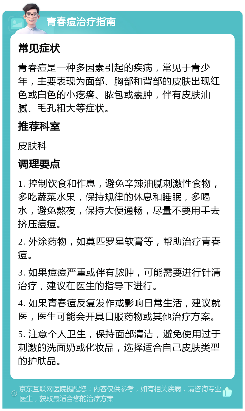 青春痘治疗指南 常见症状 青春痘是一种多因素引起的疾病，常见于青少年，主要表现为面部、胸部和背部的皮肤出现红色或白色的小疙瘩、脓包或囊肿，伴有皮肤油腻、毛孔粗大等症状。 推荐科室 皮肤科 调理要点 1. 控制饮食和作息，避免辛辣油腻刺激性食物，多吃蔬菜水果，保持规律的休息和睡眠，多喝水，避免熬夜，保持大便通畅，尽量不要用手去挤压痘痘。 2. 外涂药物，如莫匹罗星软膏等，帮助治疗青春痘。 3. 如果痘痘严重或伴有脓肿，可能需要进行针清治疗，建议在医生的指导下进行。 4. 如果青春痘反复发作或影响日常生活，建议就医，医生可能会开具口服药物或其他治疗方案。 5. 注意个人卫生，保持面部清洁，避免使用过于刺激的洗面奶或化妆品，选择适合自己皮肤类型的护肤品。