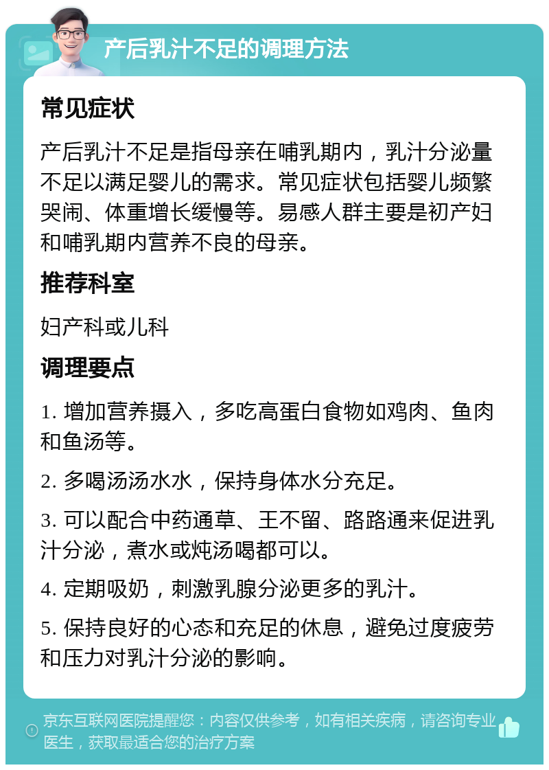 产后乳汁不足的调理方法 常见症状 产后乳汁不足是指母亲在哺乳期内，乳汁分泌量不足以满足婴儿的需求。常见症状包括婴儿频繁哭闹、体重增长缓慢等。易感人群主要是初产妇和哺乳期内营养不良的母亲。 推荐科室 妇产科或儿科 调理要点 1. 增加营养摄入，多吃高蛋白食物如鸡肉、鱼肉和鱼汤等。 2. 多喝汤汤水水，保持身体水分充足。 3. 可以配合中药通草、王不留、路路通来促进乳汁分泌，煮水或炖汤喝都可以。 4. 定期吸奶，刺激乳腺分泌更多的乳汁。 5. 保持良好的心态和充足的休息，避免过度疲劳和压力对乳汁分泌的影响。