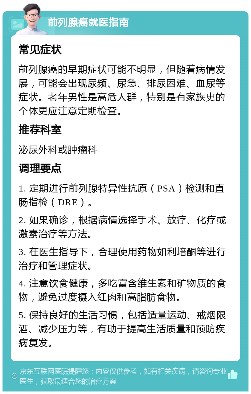 前列腺癌就医指南 常见症状 前列腺癌的早期症状可能不明显，但随着病情发展，可能会出现尿频、尿急、排尿困难、血尿等症状。老年男性是高危人群，特别是有家族史的个体更应注意定期检查。 推荐科室 泌尿外科或肿瘤科 调理要点 1. 定期进行前列腺特异性抗原（PSA）检测和直肠指检（DRE）。 2. 如果确诊，根据病情选择手术、放疗、化疗或激素治疗等方法。 3. 在医生指导下，合理使用药物如利培酮等进行治疗和管理症状。 4. 注意饮食健康，多吃富含维生素和矿物质的食物，避免过度摄入红肉和高脂肪食物。 5. 保持良好的生活习惯，包括适量运动、戒烟限酒、减少压力等，有助于提高生活质量和预防疾病复发。