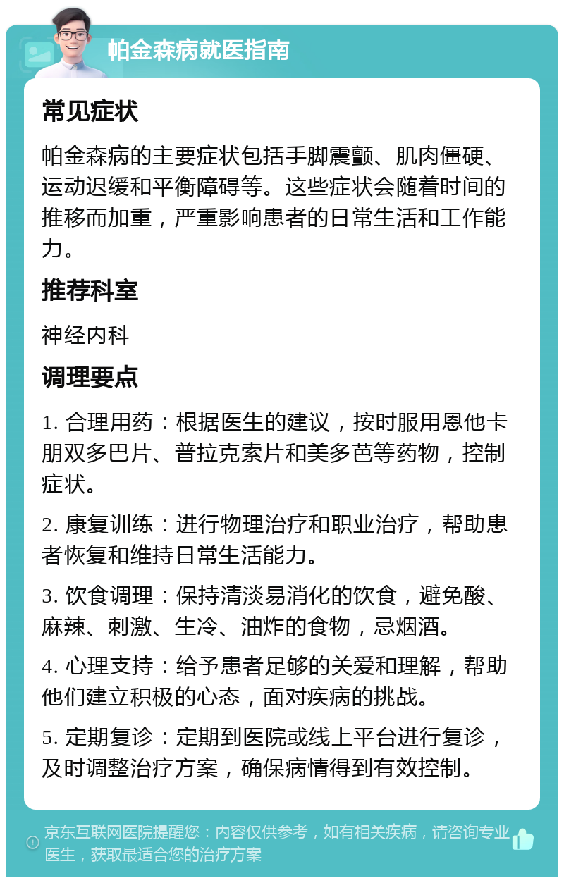 帕金森病就医指南 常见症状 帕金森病的主要症状包括手脚震颤、肌肉僵硬、运动迟缓和平衡障碍等。这些症状会随着时间的推移而加重，严重影响患者的日常生活和工作能力。 推荐科室 神经内科 调理要点 1. 合理用药：根据医生的建议，按时服用恩他卡朋双多巴片、普拉克索片和美多芭等药物，控制症状。 2. 康复训练：进行物理治疗和职业治疗，帮助患者恢复和维持日常生活能力。 3. 饮食调理：保持清淡易消化的饮食，避免酸、麻辣、刺激、生冷、油炸的食物，忌烟酒。 4. 心理支持：给予患者足够的关爱和理解，帮助他们建立积极的心态，面对疾病的挑战。 5. 定期复诊：定期到医院或线上平台进行复诊，及时调整治疗方案，确保病情得到有效控制。