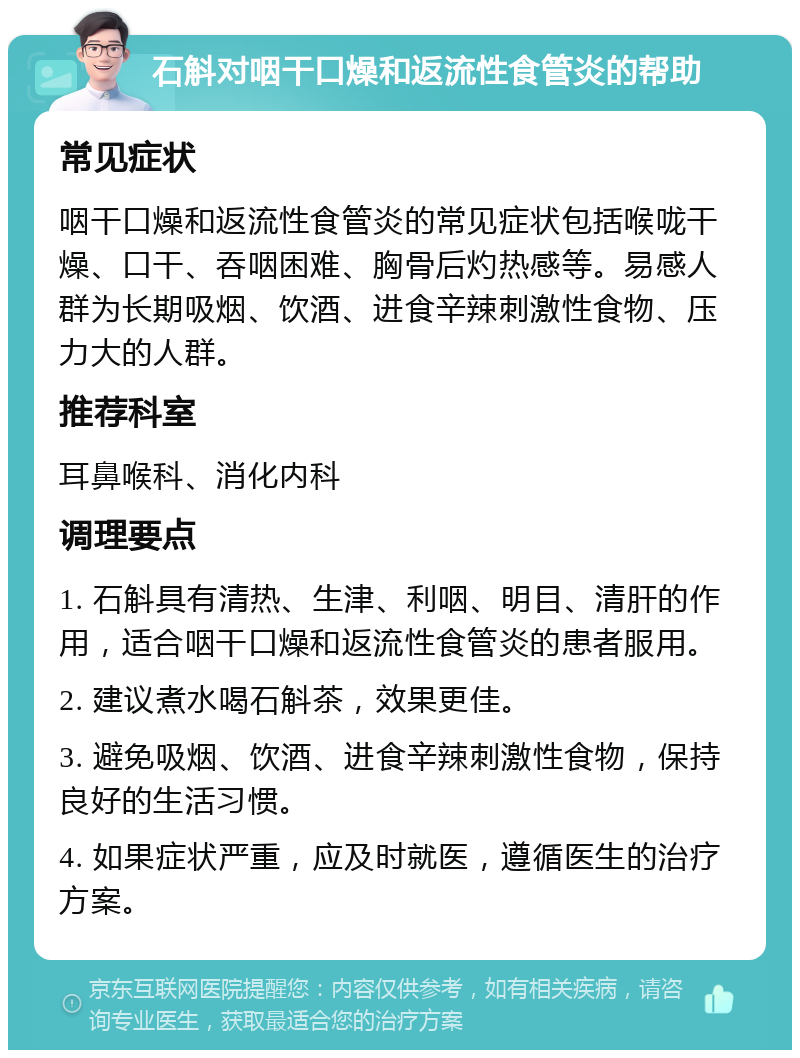 石斛对咽干口燥和返流性食管炎的帮助 常见症状 咽干口燥和返流性食管炎的常见症状包括喉咙干燥、口干、吞咽困难、胸骨后灼热感等。易感人群为长期吸烟、饮酒、进食辛辣刺激性食物、压力大的人群。 推荐科室 耳鼻喉科、消化内科 调理要点 1. 石斛具有清热、生津、利咽、明目、清肝的作用，适合咽干口燥和返流性食管炎的患者服用。 2. 建议煮水喝石斛茶，效果更佳。 3. 避免吸烟、饮酒、进食辛辣刺激性食物，保持良好的生活习惯。 4. 如果症状严重，应及时就医，遵循医生的治疗方案。