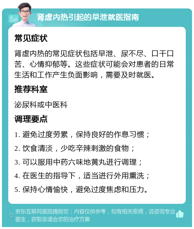 肾虚内热引起的早泄就医指南 常见症状 肾虚内热的常见症状包括早泄、尿不尽、口干口苦、心情抑郁等。这些症状可能会对患者的日常生活和工作产生负面影响，需要及时就医。 推荐科室 泌尿科或中医科 调理要点 1. 避免过度劳累，保持良好的作息习惯； 2. 饮食清淡，少吃辛辣刺激的食物； 3. 可以服用中药六味地黄丸进行调理； 4. 在医生的指导下，适当进行外用熏洗； 5. 保持心情愉快，避免过度焦虑和压力。