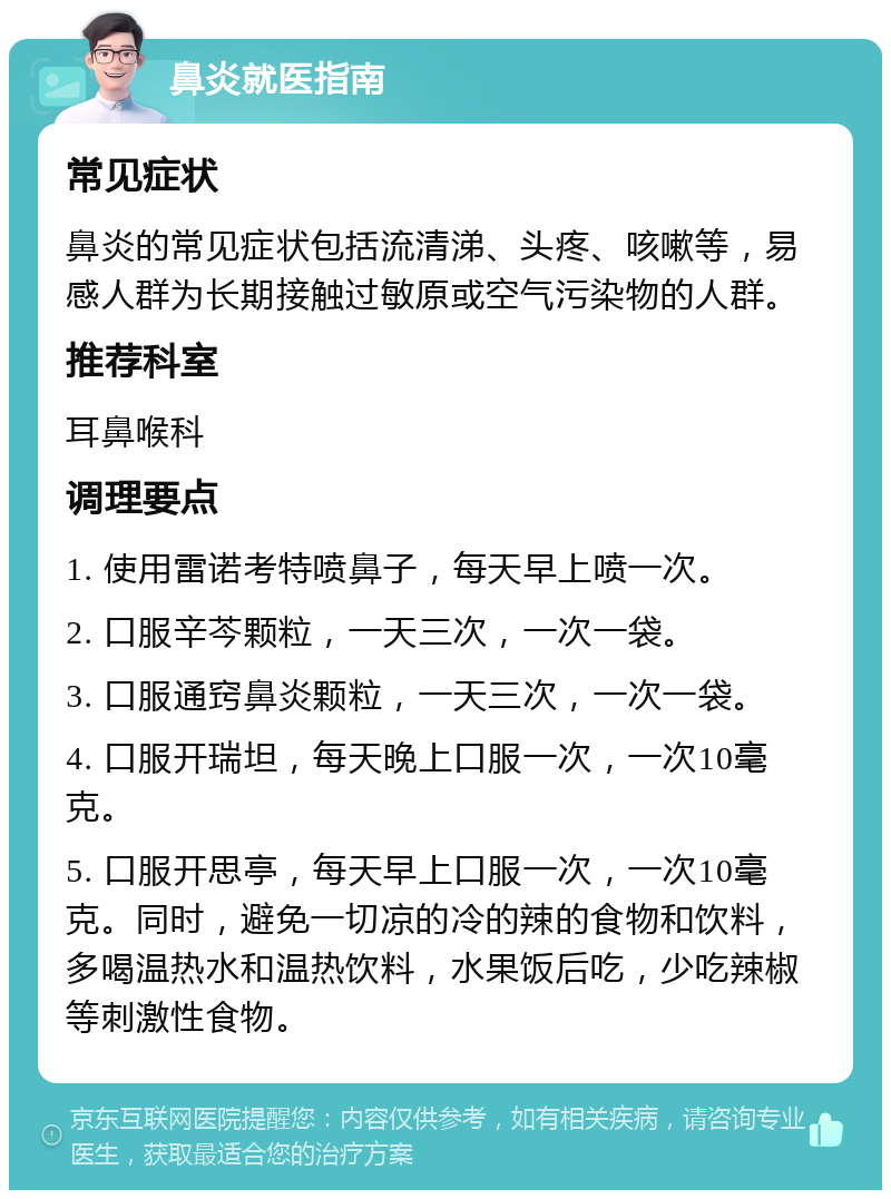 鼻炎就医指南 常见症状 鼻炎的常见症状包括流清涕、头疼、咳嗽等，易感人群为长期接触过敏原或空气污染物的人群。 推荐科室 耳鼻喉科 调理要点 1. 使用雷诺考特喷鼻子，每天早上喷一次。 2. 口服辛芩颗粒，一天三次，一次一袋。 3. 口服通窍鼻炎颗粒，一天三次，一次一袋。 4. 口服开瑞坦，每天晚上口服一次，一次10毫克。 5. 口服开思亭，每天早上口服一次，一次10毫克。同时，避免一切凉的冷的辣的食物和饮料，多喝温热水和温热饮料，水果饭后吃，少吃辣椒等刺激性食物。