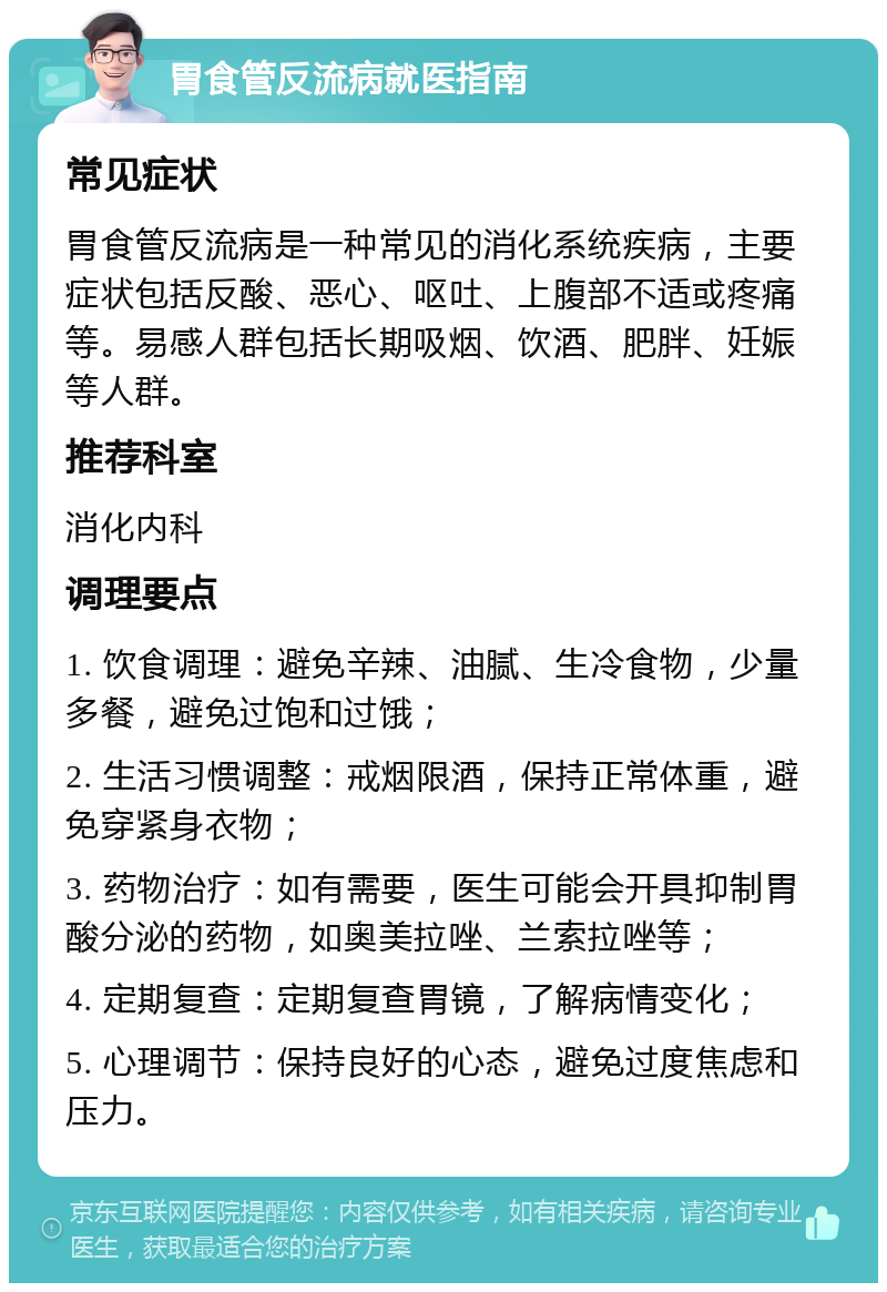 胃食管反流病就医指南 常见症状 胃食管反流病是一种常见的消化系统疾病，主要症状包括反酸、恶心、呕吐、上腹部不适或疼痛等。易感人群包括长期吸烟、饮酒、肥胖、妊娠等人群。 推荐科室 消化内科 调理要点 1. 饮食调理：避免辛辣、油腻、生冷食物，少量多餐，避免过饱和过饿； 2. 生活习惯调整：戒烟限酒，保持正常体重，避免穿紧身衣物； 3. 药物治疗：如有需要，医生可能会开具抑制胃酸分泌的药物，如奥美拉唑、兰索拉唑等； 4. 定期复查：定期复查胃镜，了解病情变化； 5. 心理调节：保持良好的心态，避免过度焦虑和压力。