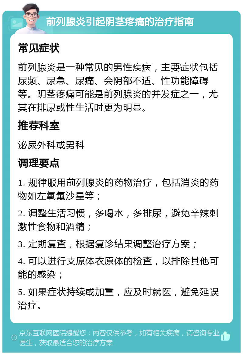 前列腺炎引起阴茎疼痛的治疗指南 常见症状 前列腺炎是一种常见的男性疾病，主要症状包括尿频、尿急、尿痛、会阴部不适、性功能障碍等。阴茎疼痛可能是前列腺炎的并发症之一，尤其在排尿或性生活时更为明显。 推荐科室 泌尿外科或男科 调理要点 1. 规律服用前列腺炎的药物治疗，包括消炎的药物如左氧氟沙星等； 2. 调整生活习惯，多喝水，多排尿，避免辛辣刺激性食物和酒精； 3. 定期复查，根据复诊结果调整治疗方案； 4. 可以进行支原体衣原体的检查，以排除其他可能的感染； 5. 如果症状持续或加重，应及时就医，避免延误治疗。