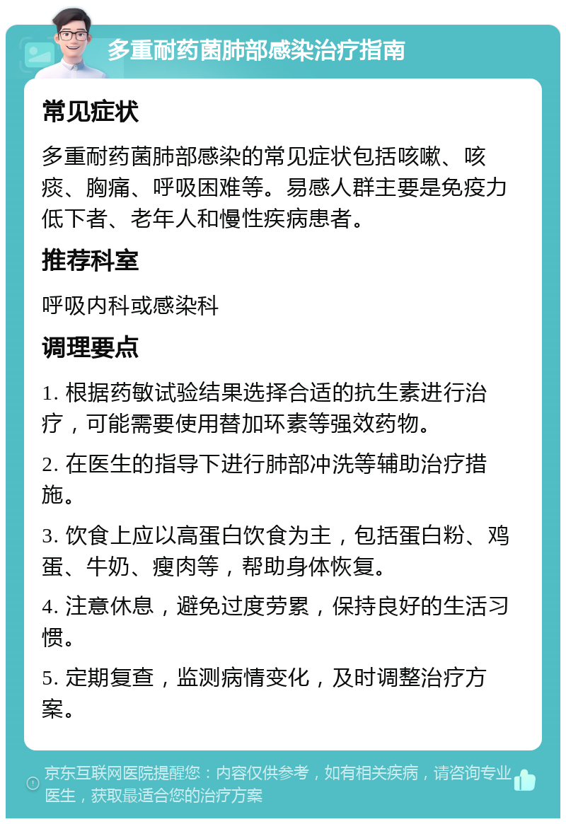 多重耐药菌肺部感染治疗指南 常见症状 多重耐药菌肺部感染的常见症状包括咳嗽、咳痰、胸痛、呼吸困难等。易感人群主要是免疫力低下者、老年人和慢性疾病患者。 推荐科室 呼吸内科或感染科 调理要点 1. 根据药敏试验结果选择合适的抗生素进行治疗，可能需要使用替加环素等强效药物。 2. 在医生的指导下进行肺部冲洗等辅助治疗措施。 3. 饮食上应以高蛋白饮食为主，包括蛋白粉、鸡蛋、牛奶、瘦肉等，帮助身体恢复。 4. 注意休息，避免过度劳累，保持良好的生活习惯。 5. 定期复查，监测病情变化，及时调整治疗方案。