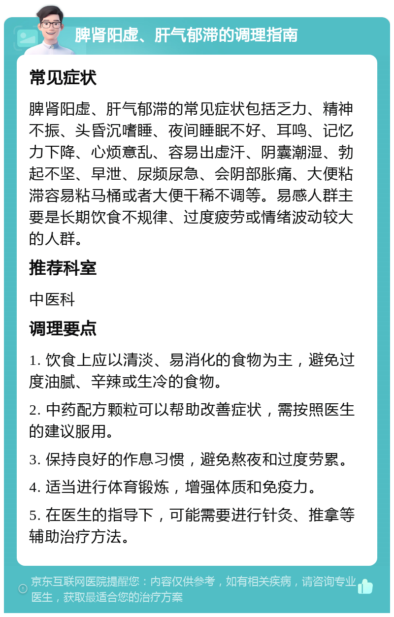 脾肾阳虚、肝气郁滞的调理指南 常见症状 脾肾阳虚、肝气郁滞的常见症状包括乏力、精神不振、头昏沉嗜睡、夜间睡眠不好、耳鸣、记忆力下降、心烦意乱、容易出虚汗、阴囊潮湿、勃起不坚、早泄、尿频尿急、会阴部胀痛、大便粘滞容易粘马桶或者大便干稀不调等。易感人群主要是长期饮食不规律、过度疲劳或情绪波动较大的人群。 推荐科室 中医科 调理要点 1. 饮食上应以清淡、易消化的食物为主，避免过度油腻、辛辣或生冷的食物。 2. 中药配方颗粒可以帮助改善症状，需按照医生的建议服用。 3. 保持良好的作息习惯，避免熬夜和过度劳累。 4. 适当进行体育锻炼，增强体质和免疫力。 5. 在医生的指导下，可能需要进行针灸、推拿等辅助治疗方法。