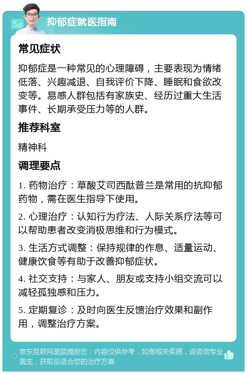 抑郁症就医指南 常见症状 抑郁症是一种常见的心理障碍，主要表现为情绪低落、兴趣减退、自我评价下降、睡眠和食欲改变等。易感人群包括有家族史、经历过重大生活事件、长期承受压力等的人群。 推荐科室 精神科 调理要点 1. 药物治疗：草酸艾司西酞普兰是常用的抗抑郁药物，需在医生指导下使用。 2. 心理治疗：认知行为疗法、人际关系疗法等可以帮助患者改变消极思维和行为模式。 3. 生活方式调整：保持规律的作息、适量运动、健康饮食等有助于改善抑郁症状。 4. 社交支持：与家人、朋友或支持小组交流可以减轻孤独感和压力。 5. 定期复诊：及时向医生反馈治疗效果和副作用，调整治疗方案。