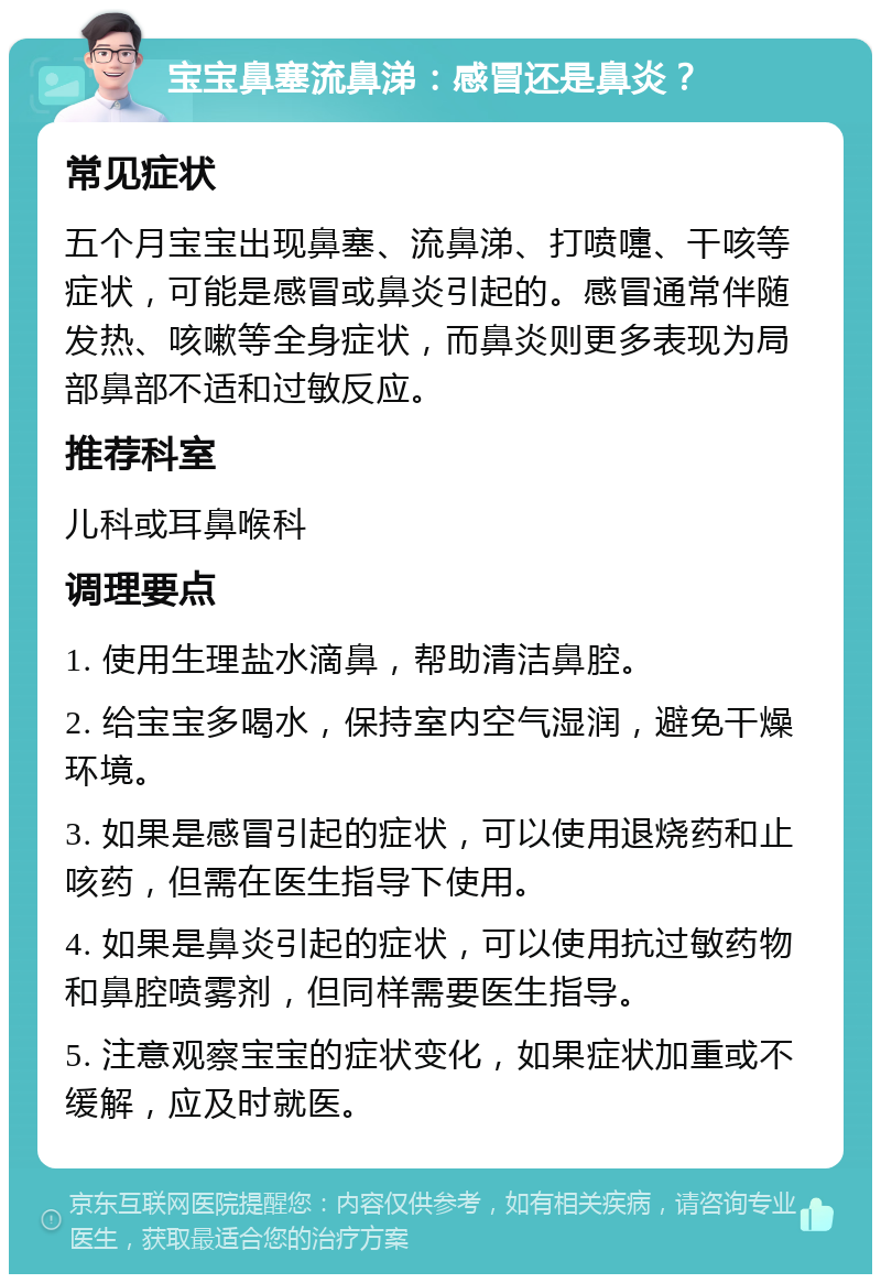 宝宝鼻塞流鼻涕：感冒还是鼻炎？ 常见症状 五个月宝宝出现鼻塞、流鼻涕、打喷嚏、干咳等症状，可能是感冒或鼻炎引起的。感冒通常伴随发热、咳嗽等全身症状，而鼻炎则更多表现为局部鼻部不适和过敏反应。 推荐科室 儿科或耳鼻喉科 调理要点 1. 使用生理盐水滴鼻，帮助清洁鼻腔。 2. 给宝宝多喝水，保持室内空气湿润，避免干燥环境。 3. 如果是感冒引起的症状，可以使用退烧药和止咳药，但需在医生指导下使用。 4. 如果是鼻炎引起的症状，可以使用抗过敏药物和鼻腔喷雾剂，但同样需要医生指导。 5. 注意观察宝宝的症状变化，如果症状加重或不缓解，应及时就医。