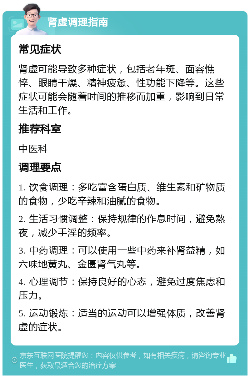 肾虚调理指南 常见症状 肾虚可能导致多种症状，包括老年斑、面容憔悴、眼睛干燥、精神疲惫、性功能下降等。这些症状可能会随着时间的推移而加重，影响到日常生活和工作。 推荐科室 中医科 调理要点 1. 饮食调理：多吃富含蛋白质、维生素和矿物质的食物，少吃辛辣和油腻的食物。 2. 生活习惯调整：保持规律的作息时间，避免熬夜，减少手淫的频率。 3. 中药调理：可以使用一些中药来补肾益精，如六味地黄丸、金匮肾气丸等。 4. 心理调节：保持良好的心态，避免过度焦虑和压力。 5. 运动锻炼：适当的运动可以增强体质，改善肾虚的症状。