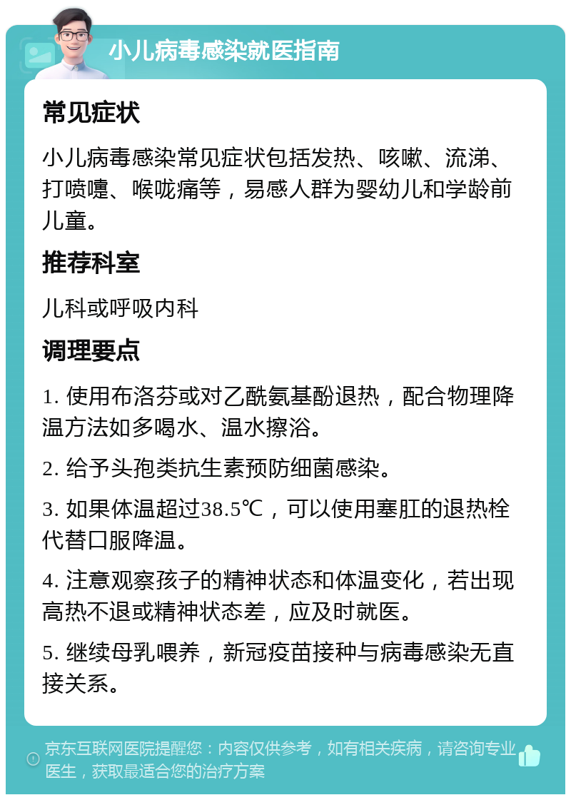 小儿病毒感染就医指南 常见症状 小儿病毒感染常见症状包括发热、咳嗽、流涕、打喷嚏、喉咙痛等，易感人群为婴幼儿和学龄前儿童。 推荐科室 儿科或呼吸内科 调理要点 1. 使用布洛芬或对乙酰氨基酚退热，配合物理降温方法如多喝水、温水擦浴。 2. 给予头孢类抗生素预防细菌感染。 3. 如果体温超过38.5℃，可以使用塞肛的退热栓代替口服降温。 4. 注意观察孩子的精神状态和体温变化，若出现高热不退或精神状态差，应及时就医。 5. 继续母乳喂养，新冠疫苗接种与病毒感染无直接关系。