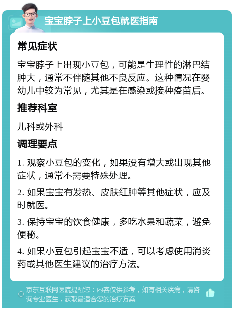 宝宝脖子上小豆包就医指南 常见症状 宝宝脖子上出现小豆包，可能是生理性的淋巴结肿大，通常不伴随其他不良反应。这种情况在婴幼儿中较为常见，尤其是在感染或接种疫苗后。 推荐科室 儿科或外科 调理要点 1. 观察小豆包的变化，如果没有增大或出现其他症状，通常不需要特殊处理。 2. 如果宝宝有发热、皮肤红肿等其他症状，应及时就医。 3. 保持宝宝的饮食健康，多吃水果和蔬菜，避免便秘。 4. 如果小豆包引起宝宝不适，可以考虑使用消炎药或其他医生建议的治疗方法。