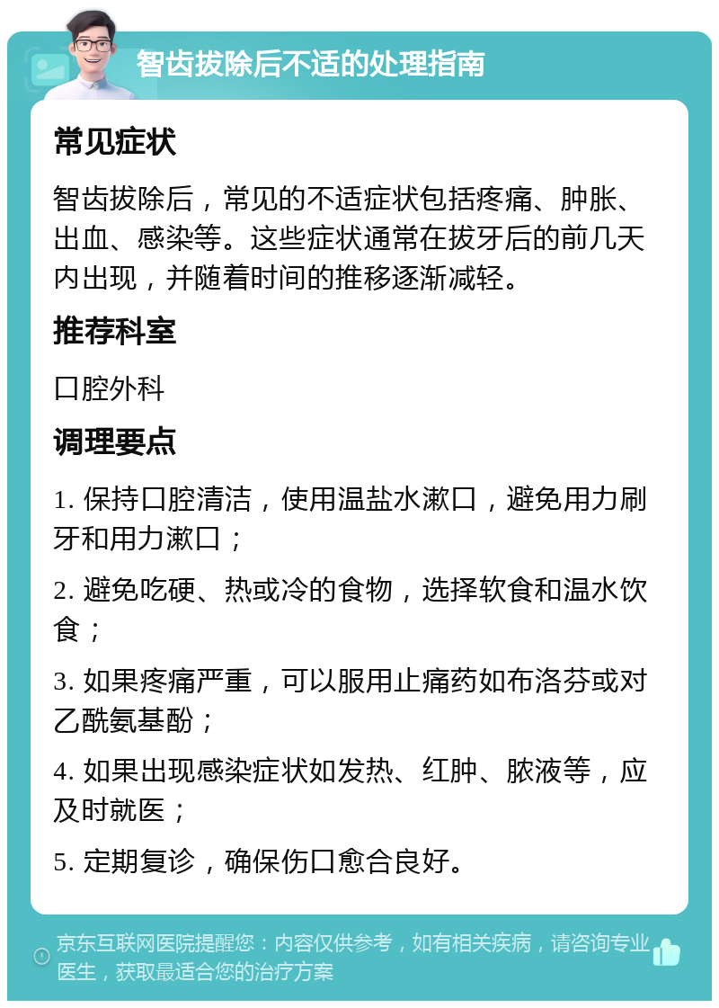 智齿拔除后不适的处理指南 常见症状 智齿拔除后，常见的不适症状包括疼痛、肿胀、出血、感染等。这些症状通常在拔牙后的前几天内出现，并随着时间的推移逐渐减轻。 推荐科室 口腔外科 调理要点 1. 保持口腔清洁，使用温盐水漱口，避免用力刷牙和用力漱口； 2. 避免吃硬、热或冷的食物，选择软食和温水饮食； 3. 如果疼痛严重，可以服用止痛药如布洛芬或对乙酰氨基酚； 4. 如果出现感染症状如发热、红肿、脓液等，应及时就医； 5. 定期复诊，确保伤口愈合良好。