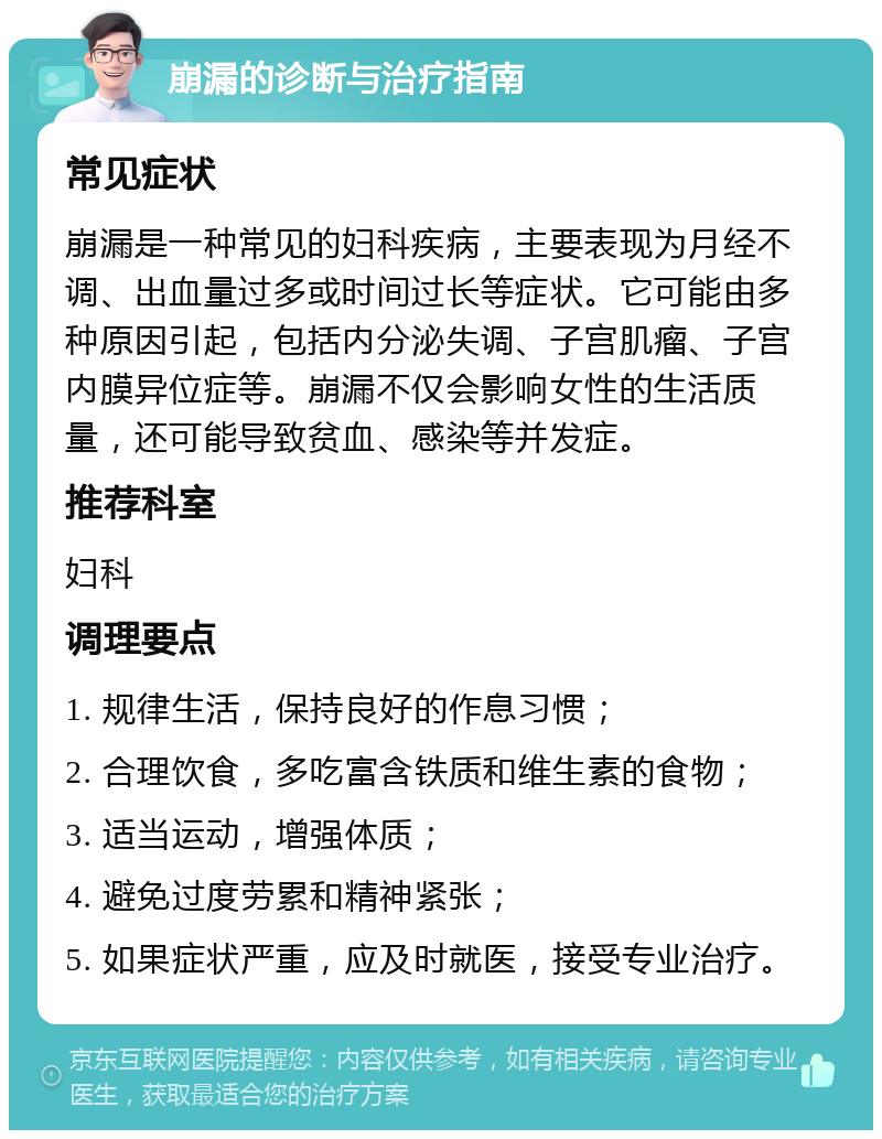 崩漏的诊断与治疗指南 常见症状 崩漏是一种常见的妇科疾病，主要表现为月经不调、出血量过多或时间过长等症状。它可能由多种原因引起，包括内分泌失调、子宫肌瘤、子宫内膜异位症等。崩漏不仅会影响女性的生活质量，还可能导致贫血、感染等并发症。 推荐科室 妇科 调理要点 1. 规律生活，保持良好的作息习惯； 2. 合理饮食，多吃富含铁质和维生素的食物； 3. 适当运动，增强体质； 4. 避免过度劳累和精神紧张； 5. 如果症状严重，应及时就医，接受专业治疗。