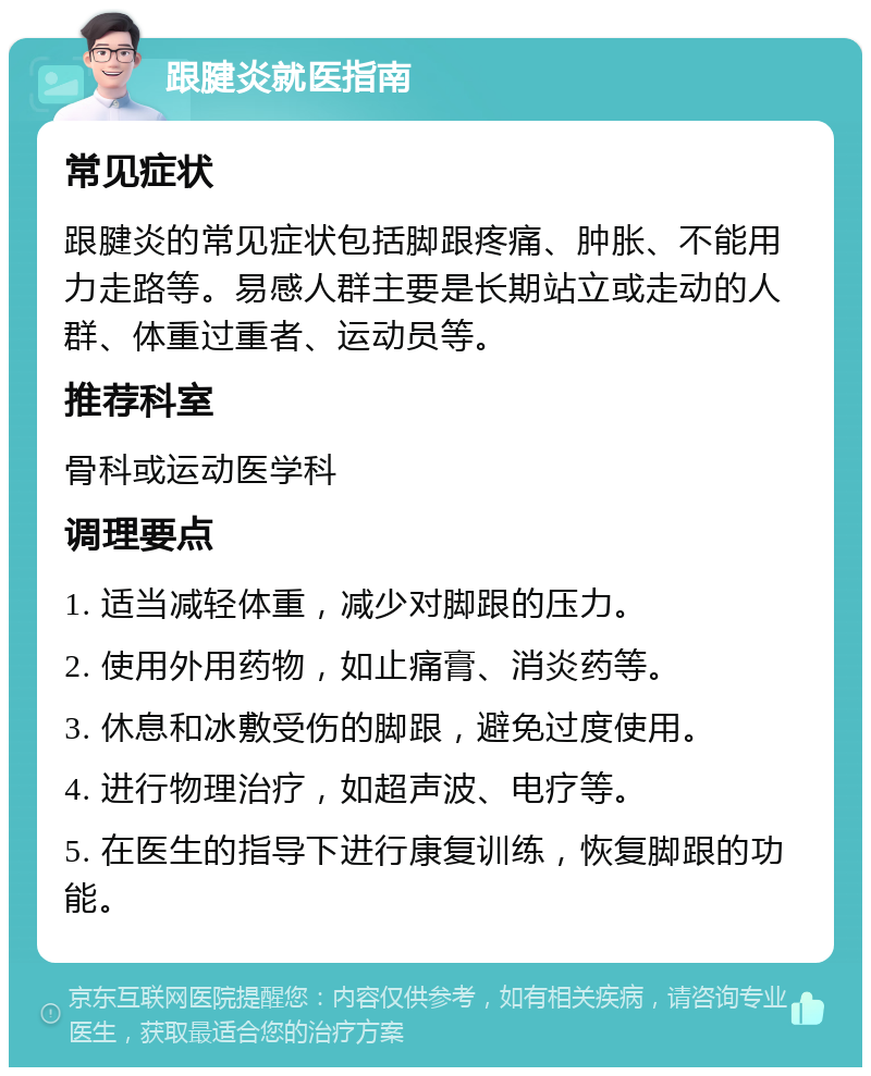 跟腱炎就医指南 常见症状 跟腱炎的常见症状包括脚跟疼痛、肿胀、不能用力走路等。易感人群主要是长期站立或走动的人群、体重过重者、运动员等。 推荐科室 骨科或运动医学科 调理要点 1. 适当减轻体重，减少对脚跟的压力。 2. 使用外用药物，如止痛膏、消炎药等。 3. 休息和冰敷受伤的脚跟，避免过度使用。 4. 进行物理治疗，如超声波、电疗等。 5. 在医生的指导下进行康复训练，恢复脚跟的功能。