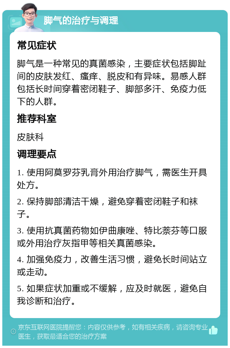 脚气的治疗与调理 常见症状 脚气是一种常见的真菌感染，主要症状包括脚趾间的皮肤发红、瘙痒、脱皮和有异味。易感人群包括长时间穿着密闭鞋子、脚部多汗、免疫力低下的人群。 推荐科室 皮肤科 调理要点 1. 使用阿莫罗芬乳膏外用治疗脚气，需医生开具处方。 2. 保持脚部清洁干燥，避免穿着密闭鞋子和袜子。 3. 使用抗真菌药物如伊曲康唑、特比萘芬等口服或外用治疗灰指甲等相关真菌感染。 4. 加强免疫力，改善生活习惯，避免长时间站立或走动。 5. 如果症状加重或不缓解，应及时就医，避免自我诊断和治疗。