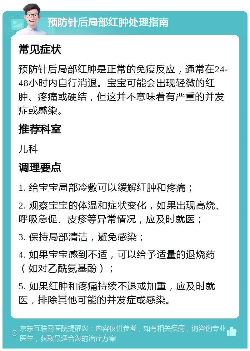 预防针后局部红肿处理指南 常见症状 预防针后局部红肿是正常的免疫反应，通常在24-48小时内自行消退。宝宝可能会出现轻微的红肿、疼痛或硬结，但这并不意味着有严重的并发症或感染。 推荐科室 儿科 调理要点 1. 给宝宝局部冷敷可以缓解红肿和疼痛； 2. 观察宝宝的体温和症状变化，如果出现高烧、呼吸急促、皮疹等异常情况，应及时就医； 3. 保持局部清洁，避免感染； 4. 如果宝宝感到不适，可以给予适量的退烧药（如对乙酰氨基酚）； 5. 如果红肿和疼痛持续不退或加重，应及时就医，排除其他可能的并发症或感染。