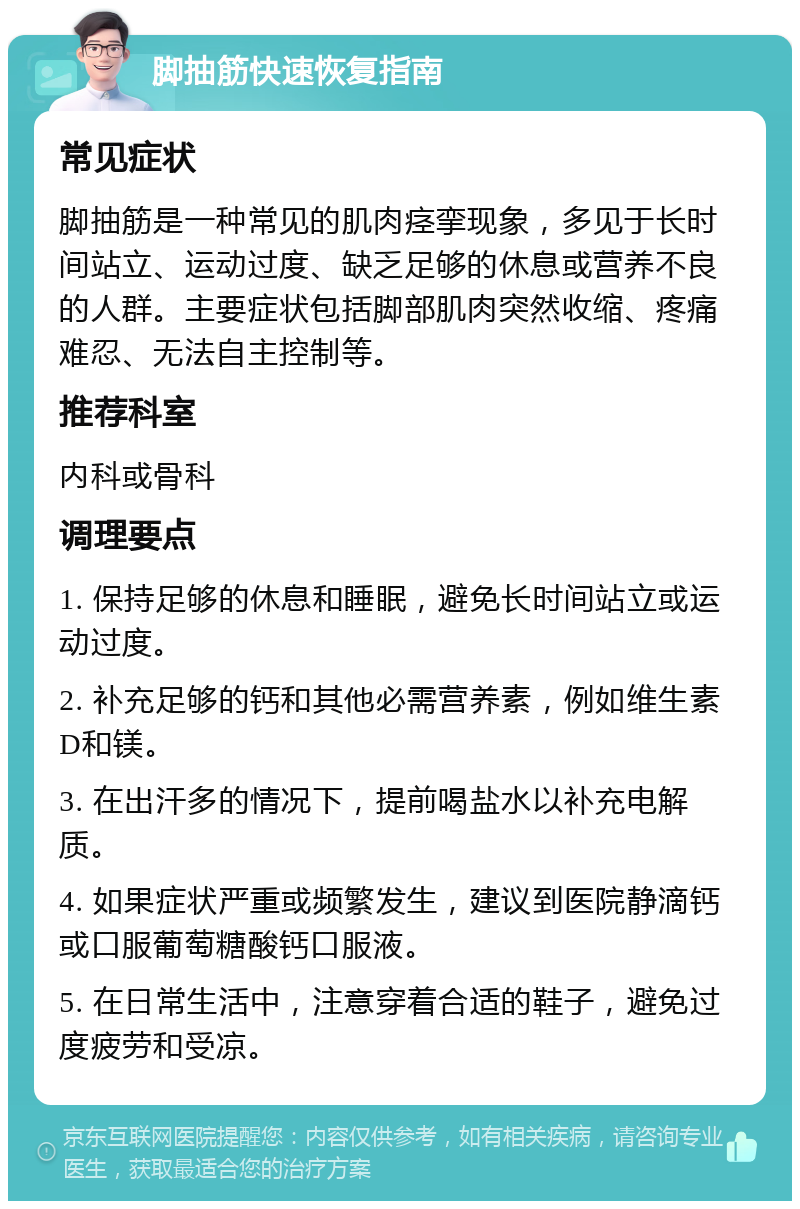 脚抽筋快速恢复指南 常见症状 脚抽筋是一种常见的肌肉痉挛现象，多见于长时间站立、运动过度、缺乏足够的休息或营养不良的人群。主要症状包括脚部肌肉突然收缩、疼痛难忍、无法自主控制等。 推荐科室 内科或骨科 调理要点 1. 保持足够的休息和睡眠，避免长时间站立或运动过度。 2. 补充足够的钙和其他必需营养素，例如维生素D和镁。 3. 在出汗多的情况下，提前喝盐水以补充电解质。 4. 如果症状严重或频繁发生，建议到医院静滴钙或口服葡萄糖酸钙口服液。 5. 在日常生活中，注意穿着合适的鞋子，避免过度疲劳和受凉。