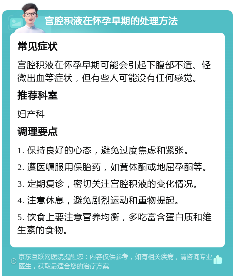 宫腔积液在怀孕早期的处理方法 常见症状 宫腔积液在怀孕早期可能会引起下腹部不适、轻微出血等症状，但有些人可能没有任何感觉。 推荐科室 妇产科 调理要点 1. 保持良好的心态，避免过度焦虑和紧张。 2. 遵医嘱服用保胎药，如黄体酮或地屈孕酮等。 3. 定期复诊，密切关注宫腔积液的变化情况。 4. 注意休息，避免剧烈运动和重物提起。 5. 饮食上要注意营养均衡，多吃富含蛋白质和维生素的食物。