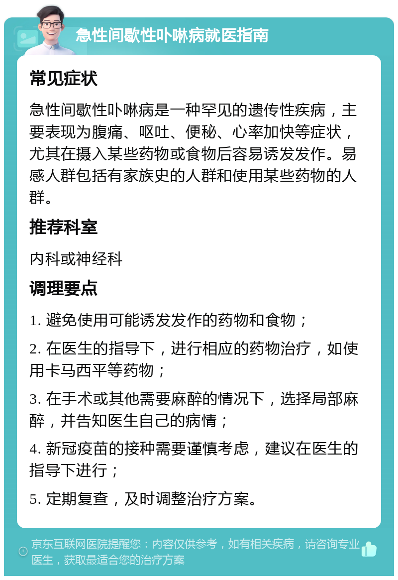 急性间歇性卟啉病就医指南 常见症状 急性间歇性卟啉病是一种罕见的遗传性疾病，主要表现为腹痛、呕吐、便秘、心率加快等症状，尤其在摄入某些药物或食物后容易诱发发作。易感人群包括有家族史的人群和使用某些药物的人群。 推荐科室 内科或神经科 调理要点 1. 避免使用可能诱发发作的药物和食物； 2. 在医生的指导下，进行相应的药物治疗，如使用卡马西平等药物； 3. 在手术或其他需要麻醉的情况下，选择局部麻醉，并告知医生自己的病情； 4. 新冠疫苗的接种需要谨慎考虑，建议在医生的指导下进行； 5. 定期复查，及时调整治疗方案。