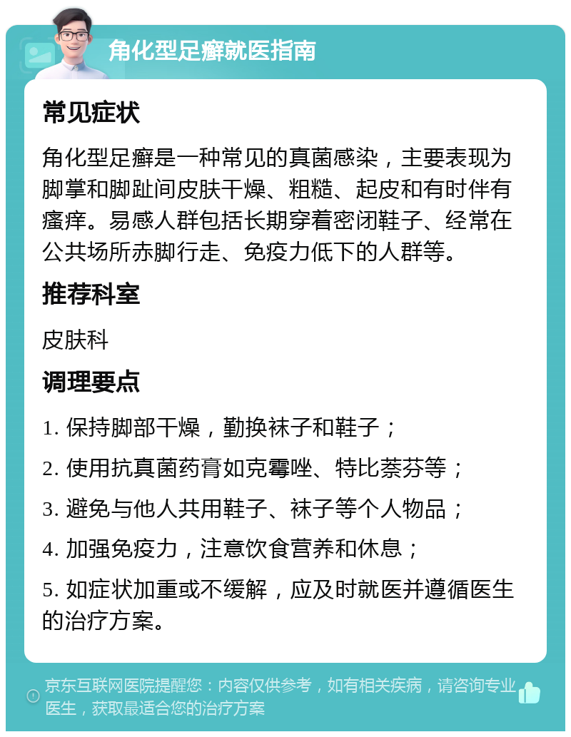 角化型足癣就医指南 常见症状 角化型足癣是一种常见的真菌感染，主要表现为脚掌和脚趾间皮肤干燥、粗糙、起皮和有时伴有瘙痒。易感人群包括长期穿着密闭鞋子、经常在公共场所赤脚行走、免疫力低下的人群等。 推荐科室 皮肤科 调理要点 1. 保持脚部干燥，勤换袜子和鞋子； 2. 使用抗真菌药膏如克霉唑、特比萘芬等； 3. 避免与他人共用鞋子、袜子等个人物品； 4. 加强免疫力，注意饮食营养和休息； 5. 如症状加重或不缓解，应及时就医并遵循医生的治疗方案。