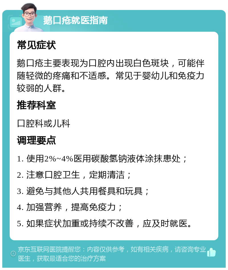 鹅口疮就医指南 常见症状 鹅口疮主要表现为口腔内出现白色斑块，可能伴随轻微的疼痛和不适感。常见于婴幼儿和免疫力较弱的人群。 推荐科室 口腔科或儿科 调理要点 1. 使用2%~4%医用碳酸氢钠液体涂抹患处； 2. 注意口腔卫生，定期清洁； 3. 避免与其他人共用餐具和玩具； 4. 加强营养，提高免疫力； 5. 如果症状加重或持续不改善，应及时就医。