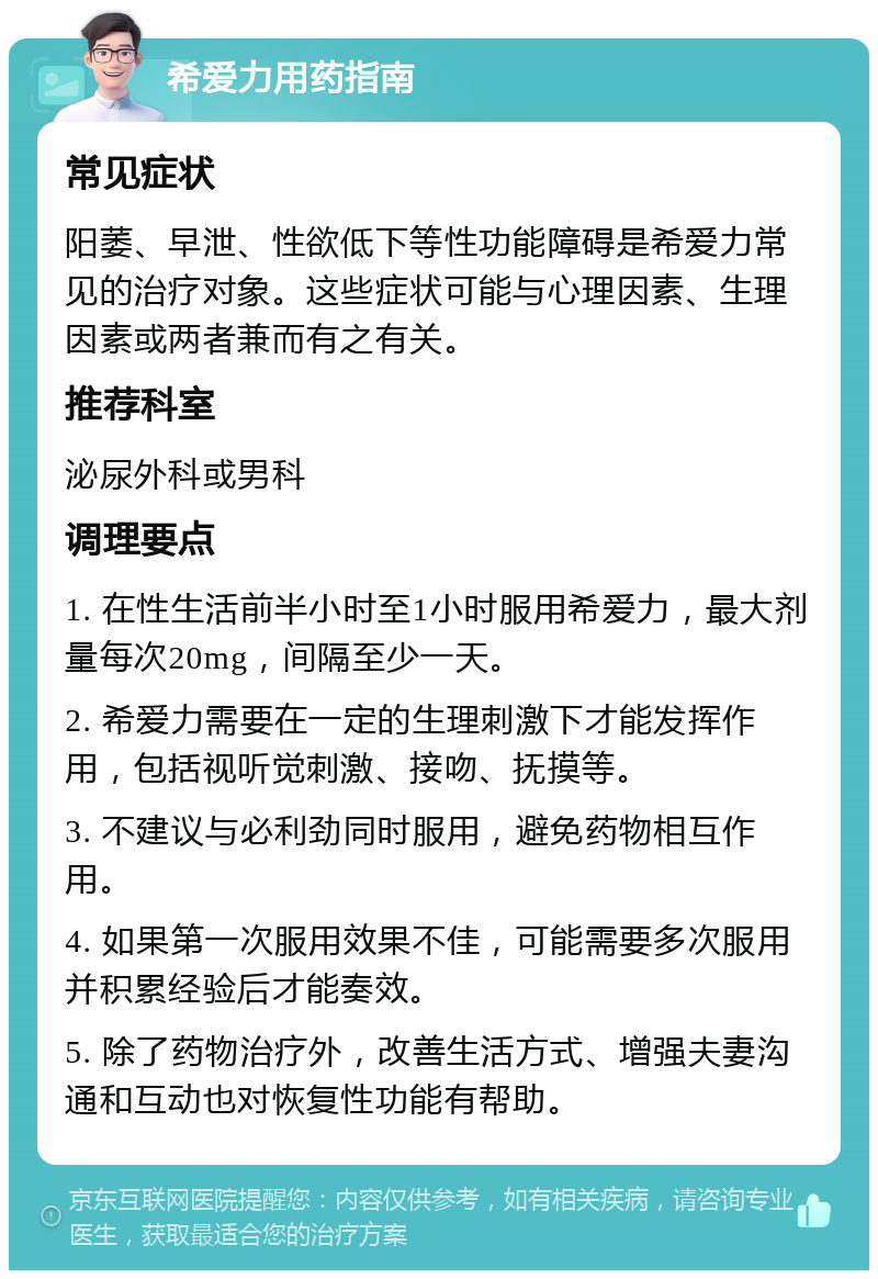 希爱力用药指南 常见症状 阳萎、早泄、性欲低下等性功能障碍是希爱力常见的治疗对象。这些症状可能与心理因素、生理因素或两者兼而有之有关。 推荐科室 泌尿外科或男科 调理要点 1. 在性生活前半小时至1小时服用希爱力，最大剂量每次20mg，间隔至少一天。 2. 希爱力需要在一定的生理刺激下才能发挥作用，包括视听觉刺激、接吻、抚摸等。 3. 不建议与必利劲同时服用，避免药物相互作用。 4. 如果第一次服用效果不佳，可能需要多次服用并积累经验后才能奏效。 5. 除了药物治疗外，改善生活方式、增强夫妻沟通和互动也对恢复性功能有帮助。