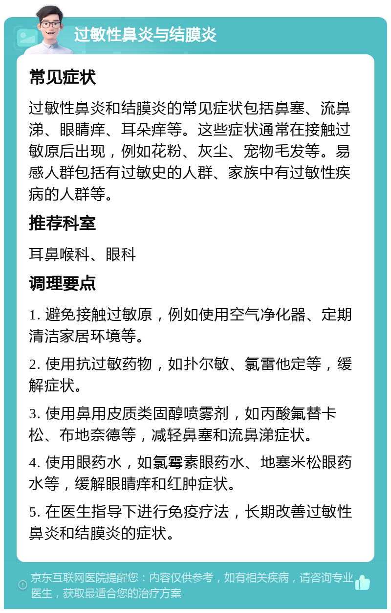 过敏性鼻炎与结膜炎 常见症状 过敏性鼻炎和结膜炎的常见症状包括鼻塞、流鼻涕、眼睛痒、耳朵痒等。这些症状通常在接触过敏原后出现，例如花粉、灰尘、宠物毛发等。易感人群包括有过敏史的人群、家族中有过敏性疾病的人群等。 推荐科室 耳鼻喉科、眼科 调理要点 1. 避免接触过敏原，例如使用空气净化器、定期清洁家居环境等。 2. 使用抗过敏药物，如扑尔敏、氯雷他定等，缓解症状。 3. 使用鼻用皮质类固醇喷雾剂，如丙酸氟替卡松、布地奈德等，减轻鼻塞和流鼻涕症状。 4. 使用眼药水，如氯霉素眼药水、地塞米松眼药水等，缓解眼睛痒和红肿症状。 5. 在医生指导下进行免疫疗法，长期改善过敏性鼻炎和结膜炎的症状。