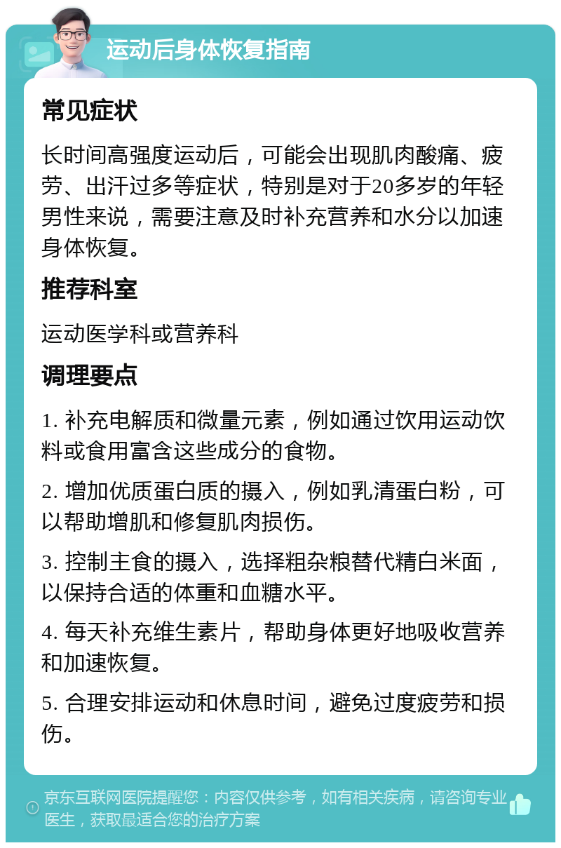 运动后身体恢复指南 常见症状 长时间高强度运动后，可能会出现肌肉酸痛、疲劳、出汗过多等症状，特别是对于20多岁的年轻男性来说，需要注意及时补充营养和水分以加速身体恢复。 推荐科室 运动医学科或营养科 调理要点 1. 补充电解质和微量元素，例如通过饮用运动饮料或食用富含这些成分的食物。 2. 增加优质蛋白质的摄入，例如乳清蛋白粉，可以帮助增肌和修复肌肉损伤。 3. 控制主食的摄入，选择粗杂粮替代精白米面，以保持合适的体重和血糖水平。 4. 每天补充维生素片，帮助身体更好地吸收营养和加速恢复。 5. 合理安排运动和休息时间，避免过度疲劳和损伤。