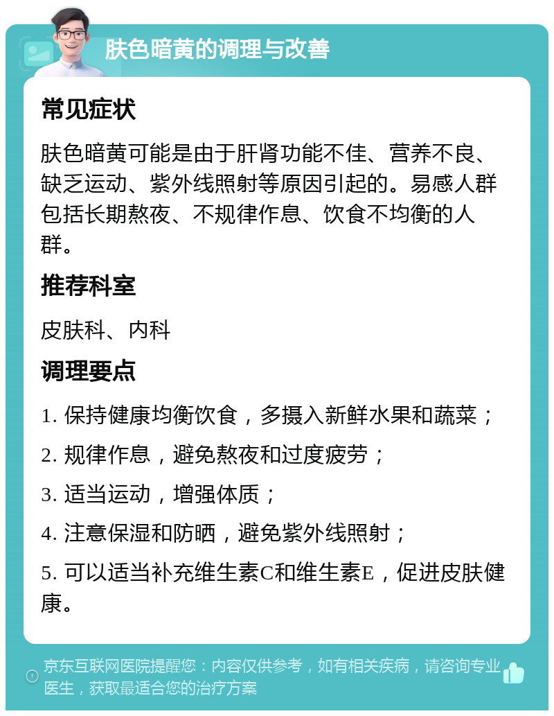 肤色暗黄的调理与改善 常见症状 肤色暗黄可能是由于肝肾功能不佳、营养不良、缺乏运动、紫外线照射等原因引起的。易感人群包括长期熬夜、不规律作息、饮食不均衡的人群。 推荐科室 皮肤科、内科 调理要点 1. 保持健康均衡饮食，多摄入新鲜水果和蔬菜； 2. 规律作息，避免熬夜和过度疲劳； 3. 适当运动，增强体质； 4. 注意保湿和防晒，避免紫外线照射； 5. 可以适当补充维生素C和维生素E，促进皮肤健康。