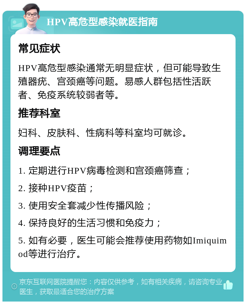 HPV高危型感染就医指南 常见症状 HPV高危型感染通常无明显症状，但可能导致生殖器疣、宫颈癌等问题。易感人群包括性活跃者、免疫系统较弱者等。 推荐科室 妇科、皮肤科、性病科等科室均可就诊。 调理要点 1. 定期进行HPV病毒检测和宫颈癌筛查； 2. 接种HPV疫苗； 3. 使用安全套减少性传播风险； 4. 保持良好的生活习惯和免疫力； 5. 如有必要，医生可能会推荐使用药物如Imiquimod等进行治疗。