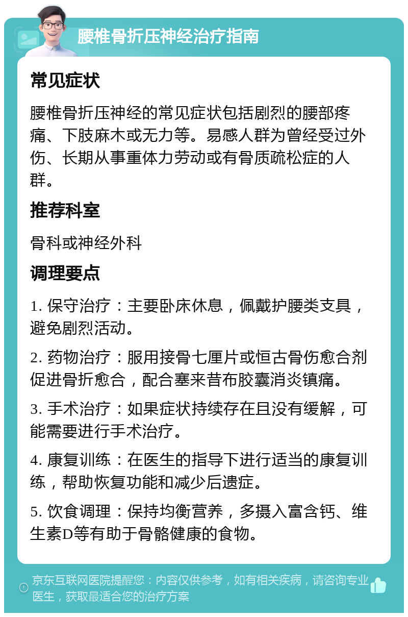 腰椎骨折压神经治疗指南 常见症状 腰椎骨折压神经的常见症状包括剧烈的腰部疼痛、下肢麻木或无力等。易感人群为曾经受过外伤、长期从事重体力劳动或有骨质疏松症的人群。 推荐科室 骨科或神经外科 调理要点 1. 保守治疗：主要卧床休息，佩戴护腰类支具，避免剧烈活动。 2. 药物治疗：服用接骨七厘片或恒古骨伤愈合剂促进骨折愈合，配合塞来昔布胶囊消炎镇痛。 3. 手术治疗：如果症状持续存在且没有缓解，可能需要进行手术治疗。 4. 康复训练：在医生的指导下进行适当的康复训练，帮助恢复功能和减少后遗症。 5. 饮食调理：保持均衡营养，多摄入富含钙、维生素D等有助于骨骼健康的食物。