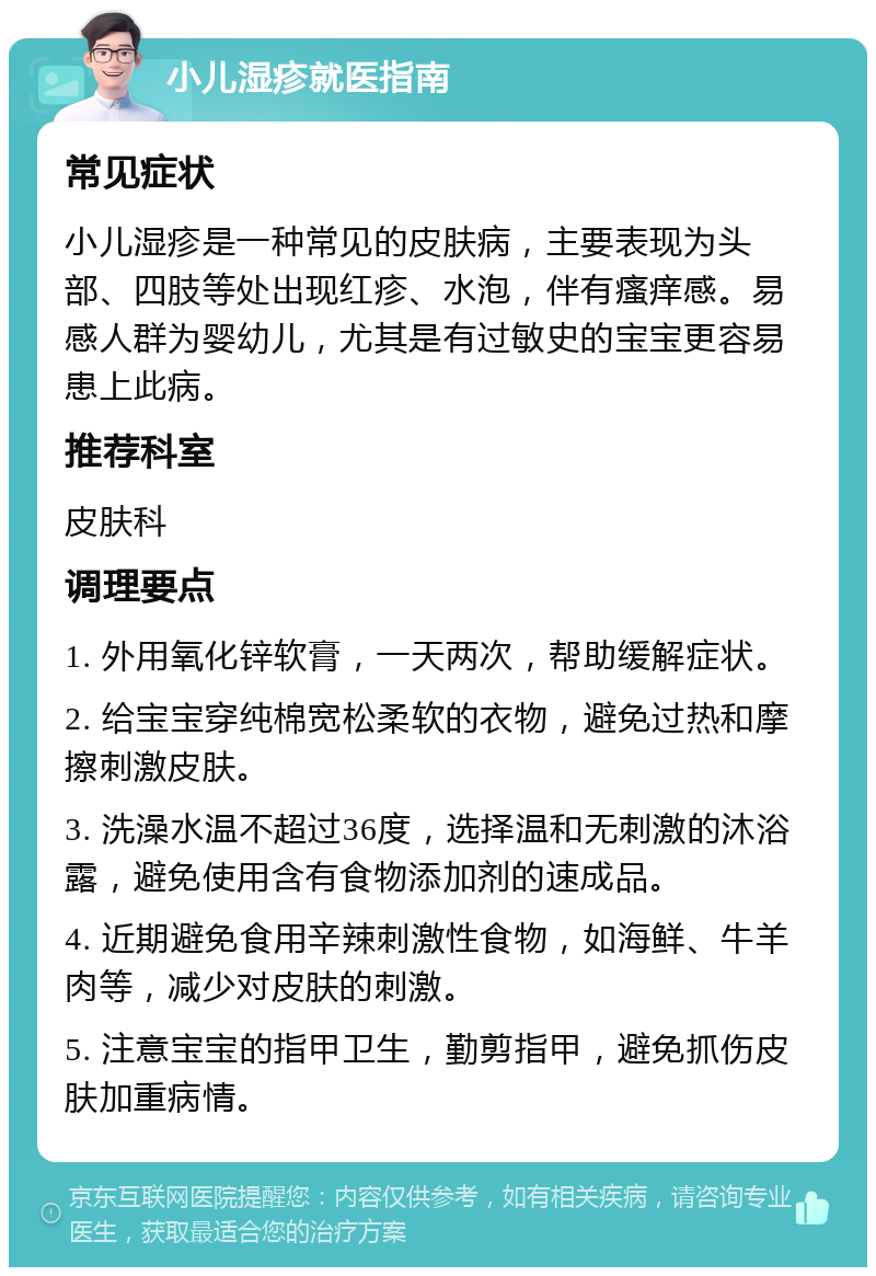 小儿湿疹就医指南 常见症状 小儿湿疹是一种常见的皮肤病，主要表现为头部、四肢等处出现红疹、水泡，伴有瘙痒感。易感人群为婴幼儿，尤其是有过敏史的宝宝更容易患上此病。 推荐科室 皮肤科 调理要点 1. 外用氧化锌软膏，一天两次，帮助缓解症状。 2. 给宝宝穿纯棉宽松柔软的衣物，避免过热和摩擦刺激皮肤。 3. 洗澡水温不超过36度，选择温和无刺激的沐浴露，避免使用含有食物添加剂的速成品。 4. 近期避免食用辛辣刺激性食物，如海鲜、牛羊肉等，减少对皮肤的刺激。 5. 注意宝宝的指甲卫生，勤剪指甲，避免抓伤皮肤加重病情。