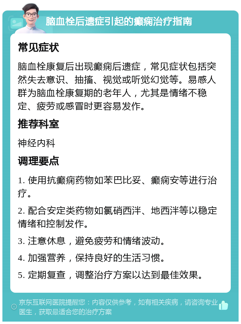 脑血栓后遗症引起的癫痫治疗指南 常见症状 脑血栓康复后出现癫痫后遗症，常见症状包括突然失去意识、抽搐、视觉或听觉幻觉等。易感人群为脑血栓康复期的老年人，尤其是情绪不稳定、疲劳或感冒时更容易发作。 推荐科室 神经内科 调理要点 1. 使用抗癫痫药物如苯巴比妥、癫痫安等进行治疗。 2. 配合安定类药物如氯硝西泮、地西泮等以稳定情绪和控制发作。 3. 注意休息，避免疲劳和情绪波动。 4. 加强营养，保持良好的生活习惯。 5. 定期复查，调整治疗方案以达到最佳效果。