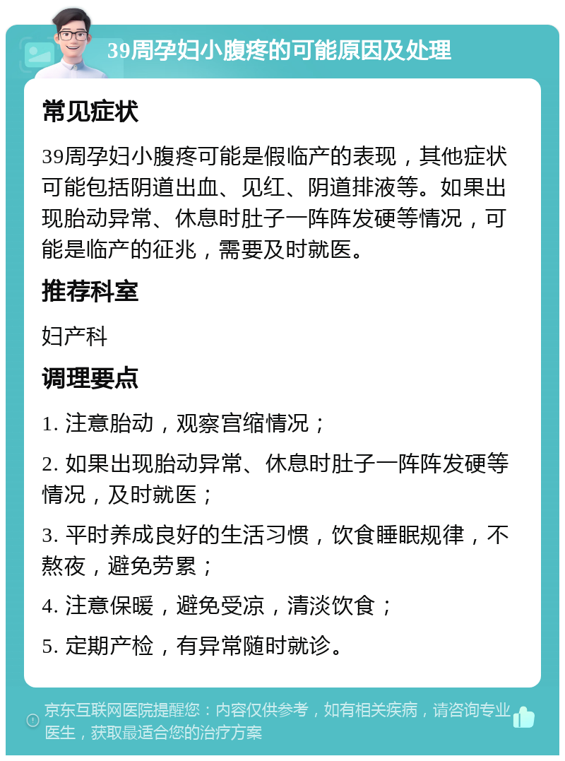 39周孕妇小腹疼的可能原因及处理 常见症状 39周孕妇小腹疼可能是假临产的表现，其他症状可能包括阴道出血、见红、阴道排液等。如果出现胎动异常、休息时肚子一阵阵发硬等情况，可能是临产的征兆，需要及时就医。 推荐科室 妇产科 调理要点 1. 注意胎动，观察宫缩情况； 2. 如果出现胎动异常、休息时肚子一阵阵发硬等情况，及时就医； 3. 平时养成良好的生活习惯，饮食睡眠规律，不熬夜，避免劳累； 4. 注意保暖，避免受凉，清淡饮食； 5. 定期产检，有异常随时就诊。