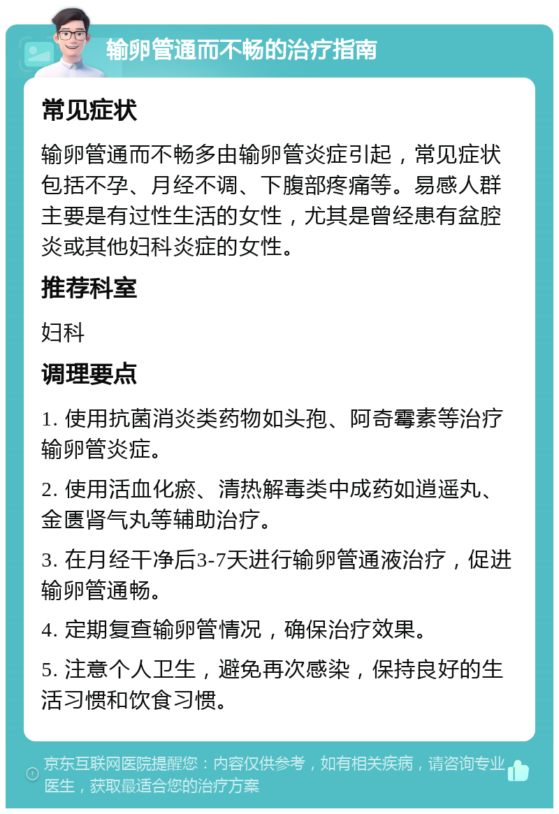 输卵管通而不畅的治疗指南 常见症状 输卵管通而不畅多由输卵管炎症引起，常见症状包括不孕、月经不调、下腹部疼痛等。易感人群主要是有过性生活的女性，尤其是曾经患有盆腔炎或其他妇科炎症的女性。 推荐科室 妇科 调理要点 1. 使用抗菌消炎类药物如头孢、阿奇霉素等治疗输卵管炎症。 2. 使用活血化瘀、清热解毒类中成药如逍遥丸、金匮肾气丸等辅助治疗。 3. 在月经干净后3-7天进行输卵管通液治疗，促进输卵管通畅。 4. 定期复查输卵管情况，确保治疗效果。 5. 注意个人卫生，避免再次感染，保持良好的生活习惯和饮食习惯。