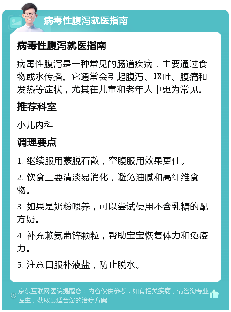 病毒性腹泻就医指南 病毒性腹泻就医指南 病毒性腹泻是一种常见的肠道疾病，主要通过食物或水传播。它通常会引起腹泻、呕吐、腹痛和发热等症状，尤其在儿童和老年人中更为常见。 推荐科室 小儿内科 调理要点 1. 继续服用蒙脱石散，空腹服用效果更佳。 2. 饮食上要清淡易消化，避免油腻和高纤维食物。 3. 如果是奶粉喂养，可以尝试使用不含乳糖的配方奶。 4. 补充赖氨葡锌颗粒，帮助宝宝恢复体力和免疫力。 5. 注意口服补液盐，防止脱水。