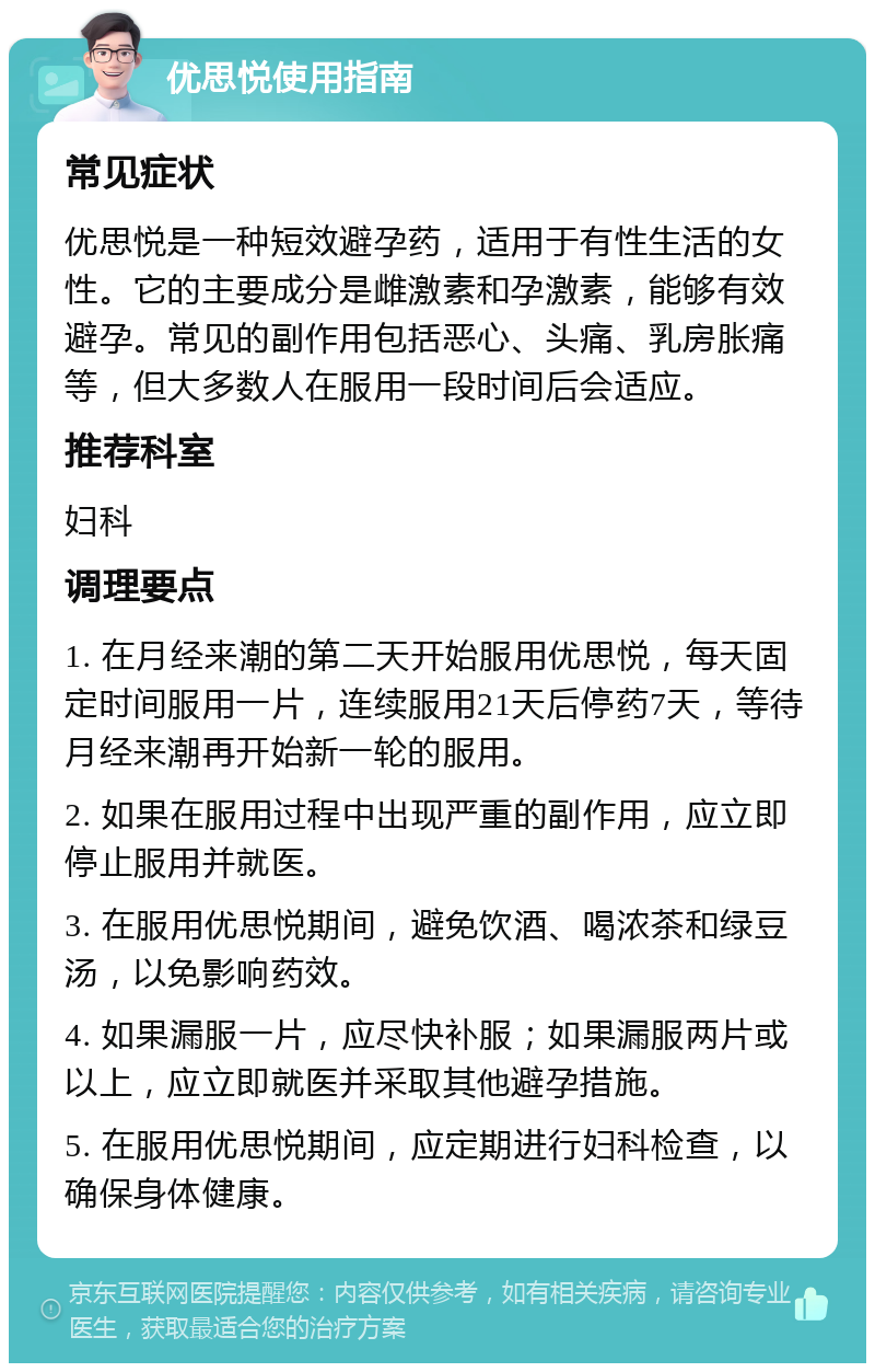 优思悦使用指南 常见症状 优思悦是一种短效避孕药，适用于有性生活的女性。它的主要成分是雌激素和孕激素，能够有效避孕。常见的副作用包括恶心、头痛、乳房胀痛等，但大多数人在服用一段时间后会适应。 推荐科室 妇科 调理要点 1. 在月经来潮的第二天开始服用优思悦，每天固定时间服用一片，连续服用21天后停药7天，等待月经来潮再开始新一轮的服用。 2. 如果在服用过程中出现严重的副作用，应立即停止服用并就医。 3. 在服用优思悦期间，避免饮酒、喝浓茶和绿豆汤，以免影响药效。 4. 如果漏服一片，应尽快补服；如果漏服两片或以上，应立即就医并采取其他避孕措施。 5. 在服用优思悦期间，应定期进行妇科检查，以确保身体健康。