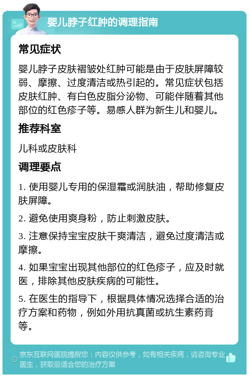 婴儿脖子红肿的调理指南 常见症状 婴儿脖子皮肤褶皱处红肿可能是由于皮肤屏障较弱、摩擦、过度清洁或热引起的。常见症状包括皮肤红肿、有白色皮脂分泌物、可能伴随着其他部位的红色疹子等。易感人群为新生儿和婴儿。 推荐科室 儿科或皮肤科 调理要点 1. 使用婴儿专用的保湿霜或润肤油，帮助修复皮肤屏障。 2. 避免使用爽身粉，防止刺激皮肤。 3. 注意保持宝宝皮肤干爽清洁，避免过度清洁或摩擦。 4. 如果宝宝出现其他部位的红色疹子，应及时就医，排除其他皮肤疾病的可能性。 5. 在医生的指导下，根据具体情况选择合适的治疗方案和药物，例如外用抗真菌或抗生素药膏等。