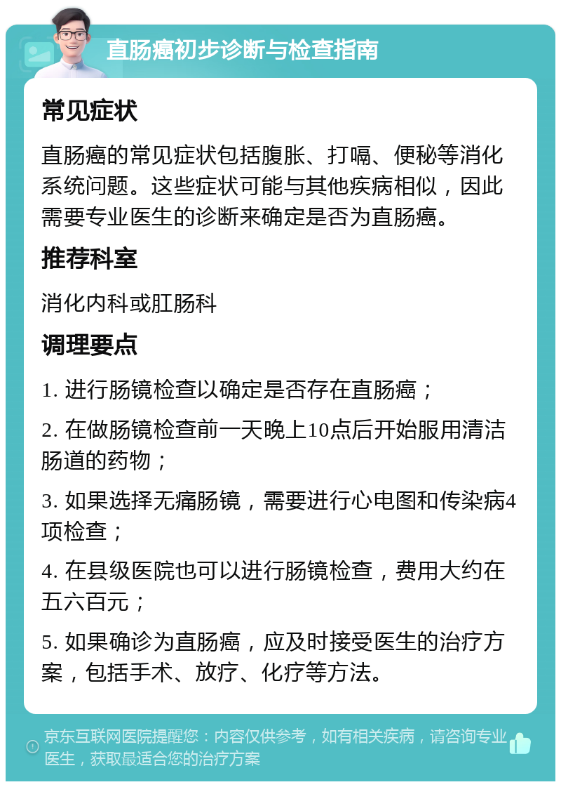 直肠癌初步诊断与检查指南 常见症状 直肠癌的常见症状包括腹胀、打嗝、便秘等消化系统问题。这些症状可能与其他疾病相似，因此需要专业医生的诊断来确定是否为直肠癌。 推荐科室 消化内科或肛肠科 调理要点 1. 进行肠镜检查以确定是否存在直肠癌； 2. 在做肠镜检查前一天晚上10点后开始服用清洁肠道的药物； 3. 如果选择无痛肠镜，需要进行心电图和传染病4项检查； 4. 在县级医院也可以进行肠镜检查，费用大约在五六百元； 5. 如果确诊为直肠癌，应及时接受医生的治疗方案，包括手术、放疗、化疗等方法。