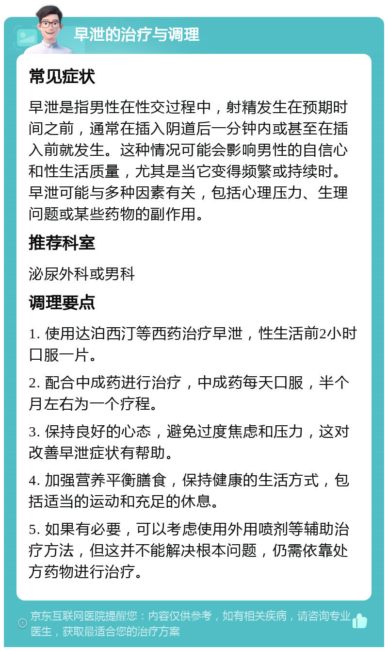 早泄的治疗与调理 常见症状 早泄是指男性在性交过程中，射精发生在预期时间之前，通常在插入阴道后一分钟内或甚至在插入前就发生。这种情况可能会影响男性的自信心和性生活质量，尤其是当它变得频繁或持续时。早泄可能与多种因素有关，包括心理压力、生理问题或某些药物的副作用。 推荐科室 泌尿外科或男科 调理要点 1. 使用达泊西汀等西药治疗早泄，性生活前2小时口服一片。 2. 配合中成药进行治疗，中成药每天口服，半个月左右为一个疗程。 3. 保持良好的心态，避免过度焦虑和压力，这对改善早泄症状有帮助。 4. 加强营养平衡膳食，保持健康的生活方式，包括适当的运动和充足的休息。 5. 如果有必要，可以考虑使用外用喷剂等辅助治疗方法，但这并不能解决根本问题，仍需依靠处方药物进行治疗。