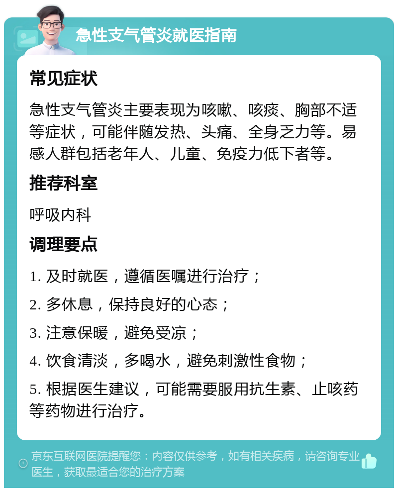 急性支气管炎就医指南 常见症状 急性支气管炎主要表现为咳嗽、咳痰、胸部不适等症状，可能伴随发热、头痛、全身乏力等。易感人群包括老年人、儿童、免疫力低下者等。 推荐科室 呼吸内科 调理要点 1. 及时就医，遵循医嘱进行治疗； 2. 多休息，保持良好的心态； 3. 注意保暖，避免受凉； 4. 饮食清淡，多喝水，避免刺激性食物； 5. 根据医生建议，可能需要服用抗生素、止咳药等药物进行治疗。