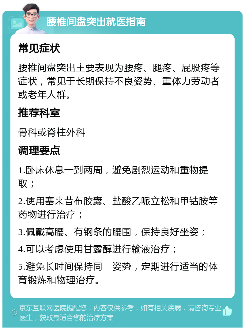 腰椎间盘突出就医指南 常见症状 腰椎间盘突出主要表现为腰疼、腿疼、屁股疼等症状，常见于长期保持不良姿势、重体力劳动者或老年人群。 推荐科室 骨科或脊柱外科 调理要点 1.卧床休息一到两周，避免剧烈运动和重物提取； 2.使用塞来昔布胶囊、盐酸乙哌立松和甲钴胺等药物进行治疗； 3.佩戴高腰、有钢条的腰围，保持良好坐姿； 4.可以考虑使用甘露醇进行输液治疗； 5.避免长时间保持同一姿势，定期进行适当的体育锻炼和物理治疗。