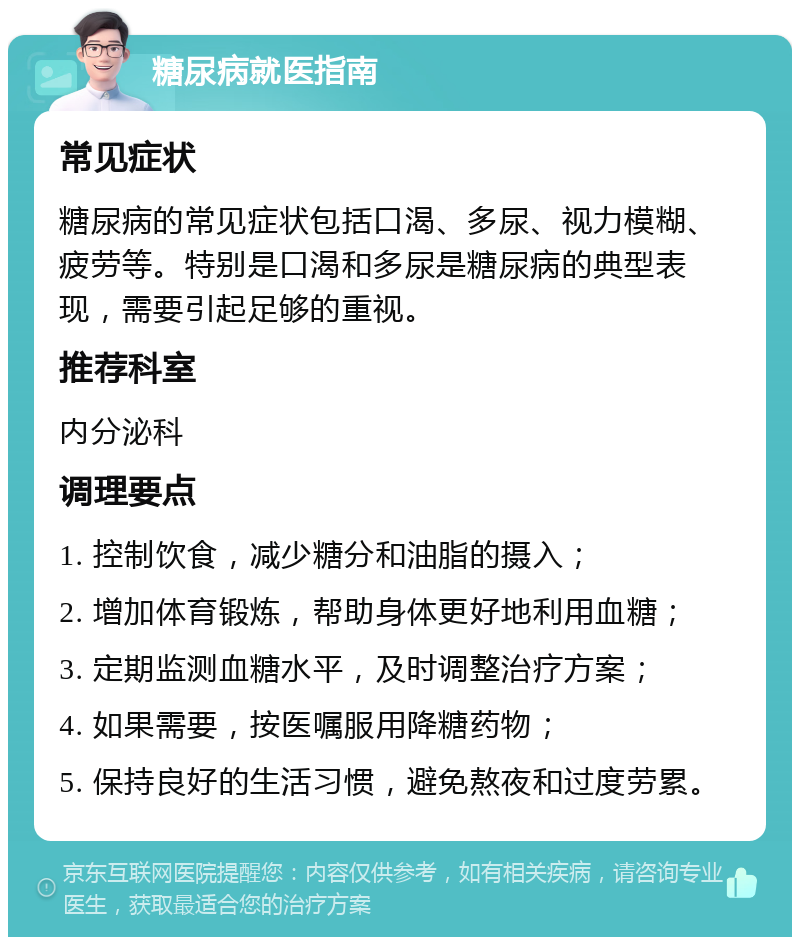 糖尿病就医指南 常见症状 糖尿病的常见症状包括口渴、多尿、视力模糊、疲劳等。特别是口渴和多尿是糖尿病的典型表现，需要引起足够的重视。 推荐科室 内分泌科 调理要点 1. 控制饮食，减少糖分和油脂的摄入； 2. 增加体育锻炼，帮助身体更好地利用血糖； 3. 定期监测血糖水平，及时调整治疗方案； 4. 如果需要，按医嘱服用降糖药物； 5. 保持良好的生活习惯，避免熬夜和过度劳累。