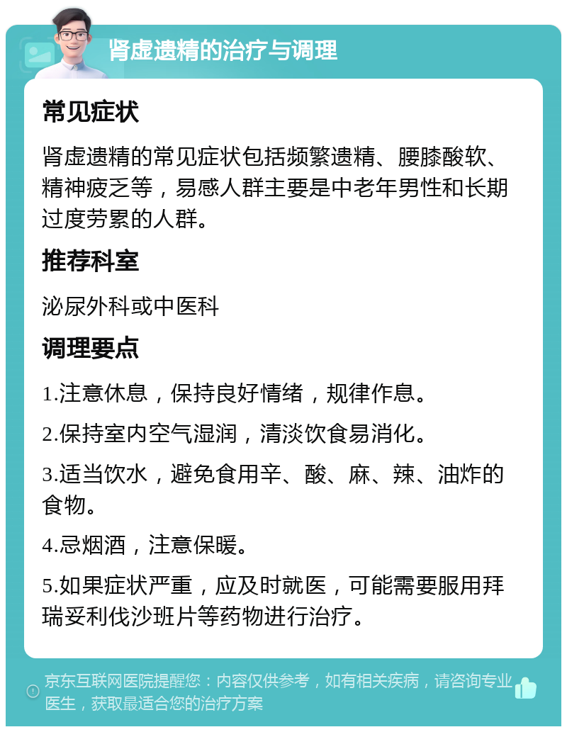 肾虚遗精的治疗与调理 常见症状 肾虚遗精的常见症状包括频繁遗精、腰膝酸软、精神疲乏等，易感人群主要是中老年男性和长期过度劳累的人群。 推荐科室 泌尿外科或中医科 调理要点 1.注意休息，保持良好情绪，规律作息。 2.保持室内空气湿润，清淡饮食易消化。 3.适当饮水，避免食用辛、酸、麻、辣、油炸的食物。 4.忌烟酒，注意保暖。 5.如果症状严重，应及时就医，可能需要服用拜瑞妥利伐沙班片等药物进行治疗。